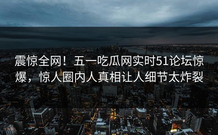 震惊全网！五一吃瓜网实时51论坛惊爆，惊人圈内人真相让人细节太炸裂