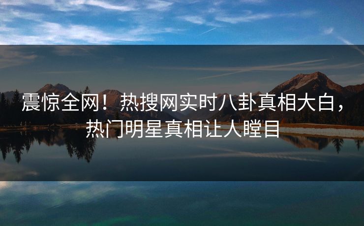 震惊全网！热搜网实时八卦真相大白，热门明星真相让人瞠目
