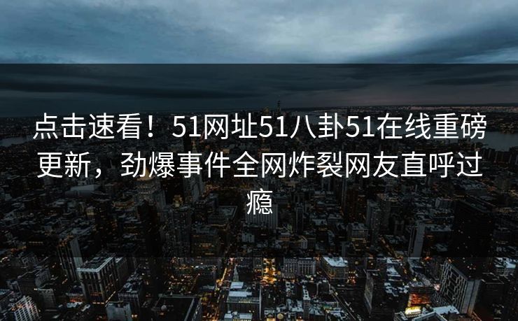 点击速看！51网址51八卦51在线重磅更新，劲爆事件全网炸裂网友直呼过瘾