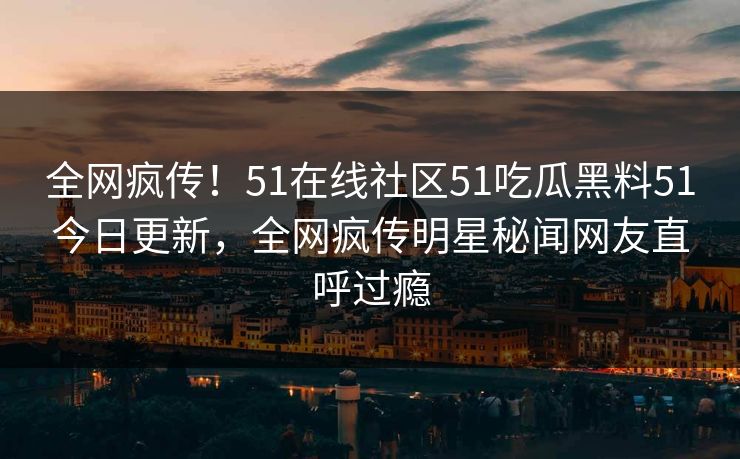 全网疯传！51在线社区51吃瓜黑料51今日更新，全网疯传明星秘闻网友直呼过瘾