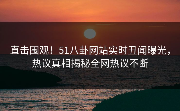 直击围观！51八卦网站实时丑闻曝光，热议真相揭秘全网热议不断
