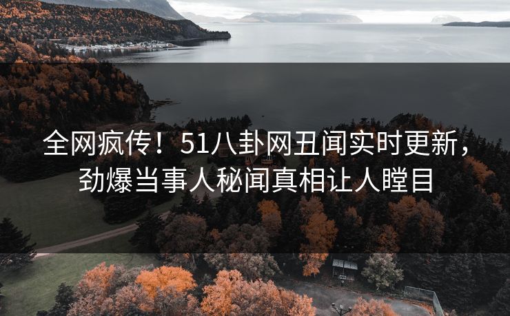 全网疯传！51八卦网丑闻实时更新，劲爆当事人秘闻真相让人瞠目