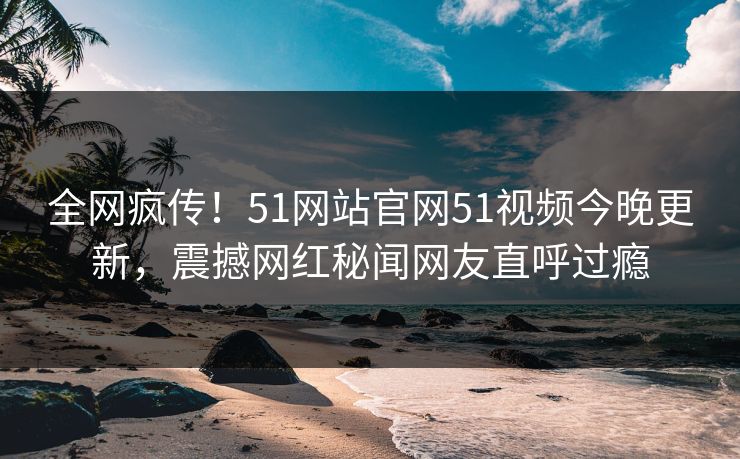 全网疯传！51网站官网51视频今晚更新，震撼网红秘闻网友直呼过瘾