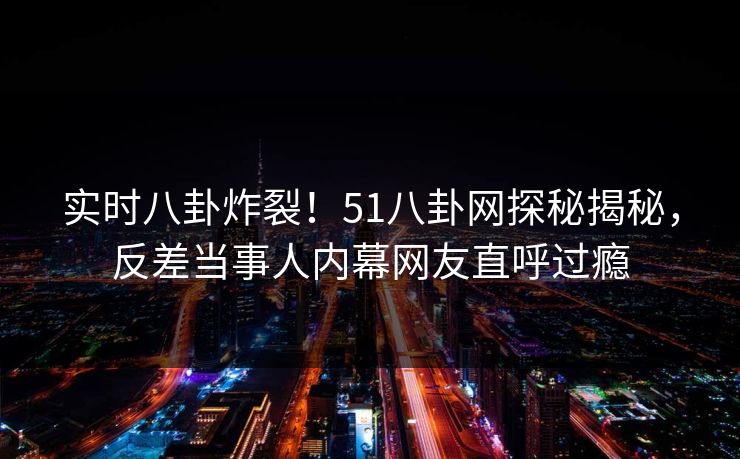 实时八卦炸裂！51八卦网探秘揭秘，反差当事人内幕网友直呼过瘾