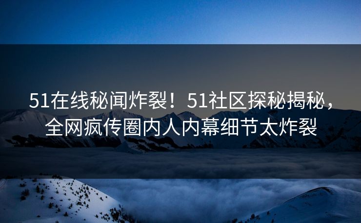 51在线秘闻炸裂！51社区探秘揭秘，全网疯传圈内人内幕细节太炸裂