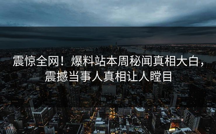 震惊全网！爆料站本周秘闻真相大白，震撼当事人真相让人瞠目