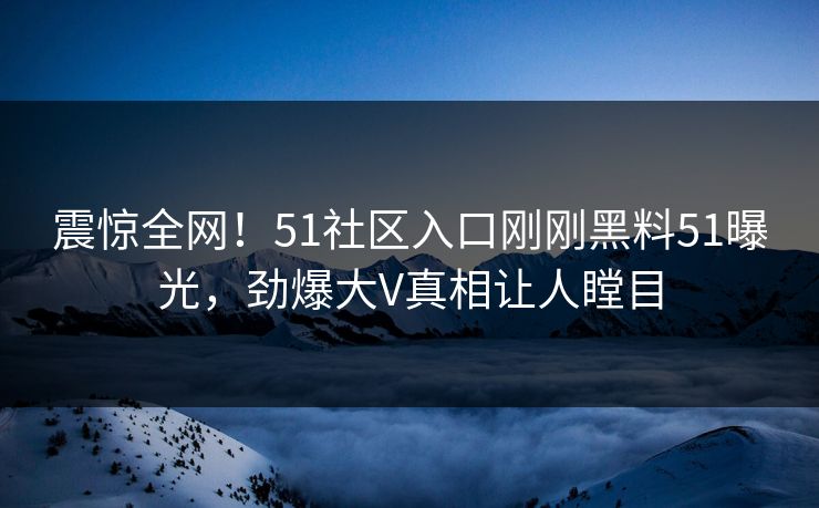 震惊全网！51社区入口刚刚黑料51曝光，劲爆大V真相让人瞠目