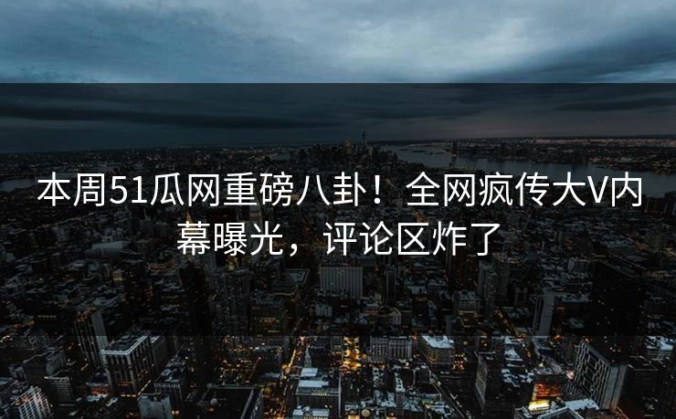 本周51瓜网重磅八卦！全网疯传大V内幕曝光，评论区炸了