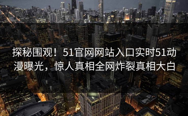 探秘围观！51官网网站入口实时51动漫曝光，惊人真相全网炸裂真相大白