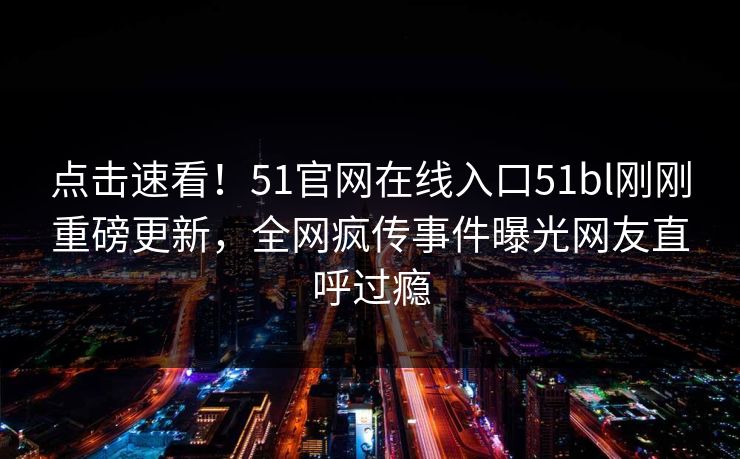 点击速看！51官网在线入口51bl刚刚重磅更新，全网疯传事件曝光网友直呼过瘾