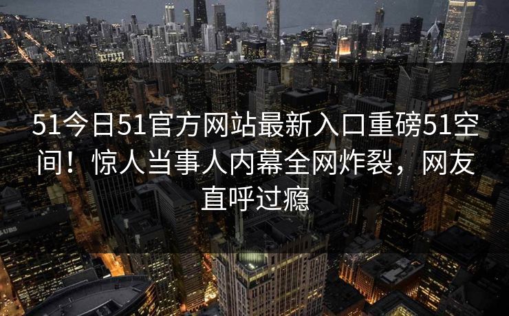 51今日51官方网站最新入口重磅51空间！惊人当事人内幕全网炸裂，网友直呼过瘾