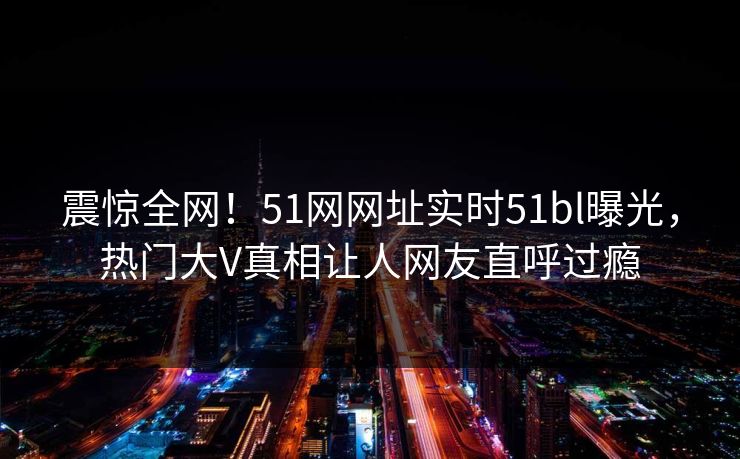 震惊全网！51网网址实时51bl曝光，热门大V真相让人网友直呼过瘾