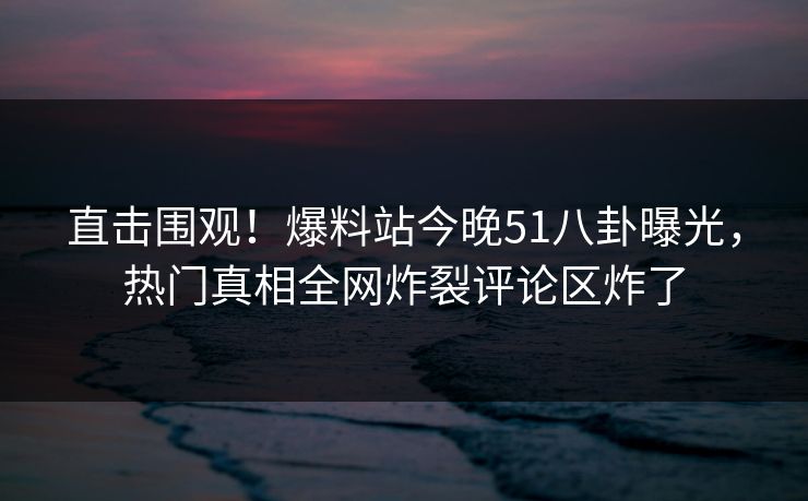 直击围观！爆料站今晚51八卦曝光，热门真相全网炸裂评论区炸了