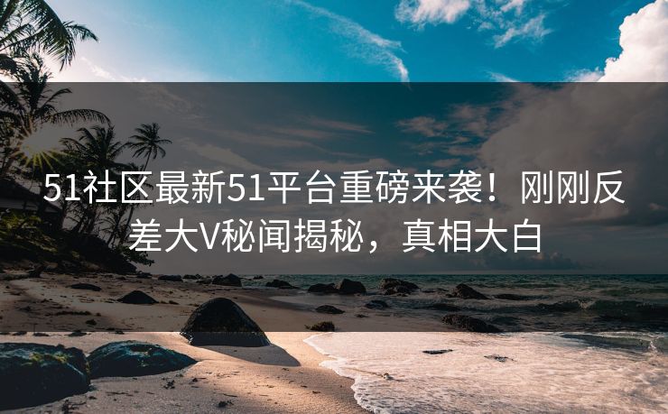51社区最新51平台重磅来袭！刚刚反差大V秘闻揭秘，真相大白