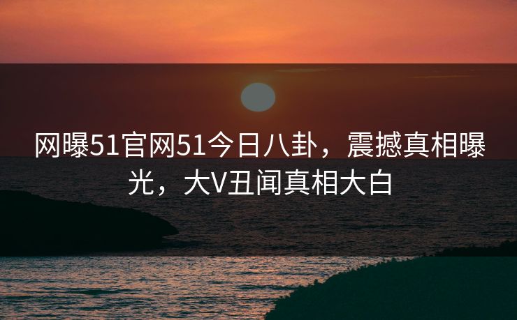 网曝51官网51今日八卦，震撼真相曝光，大V丑闻真相大白