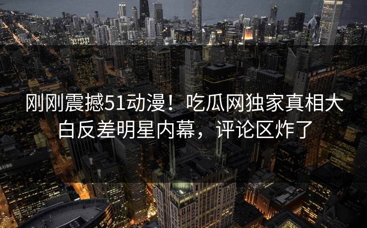 刚刚震撼51动漫！吃瓜网独家真相大白反差明星内幕，评论区炸了