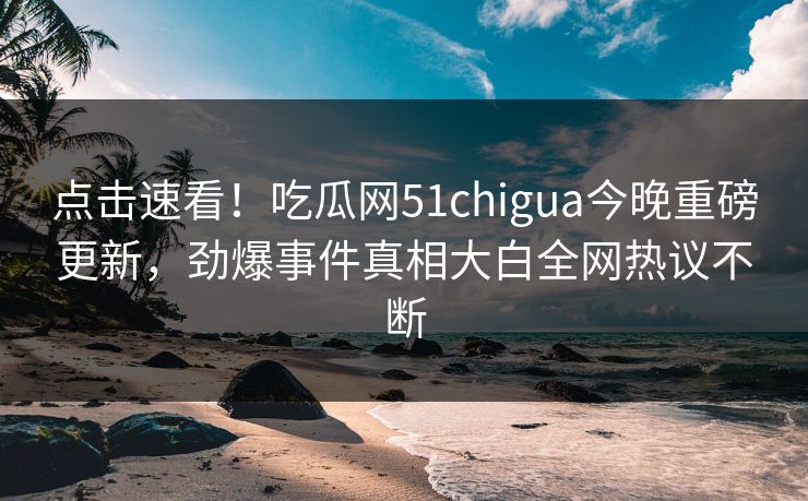 点击速看！吃瓜网51chigua今晚重磅更新，劲爆事件真相大白全网热议不断