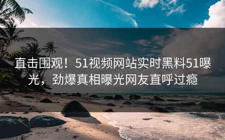 直击围观！51视频网站实时黑料51曝光，劲爆真相曝光网友直呼过瘾