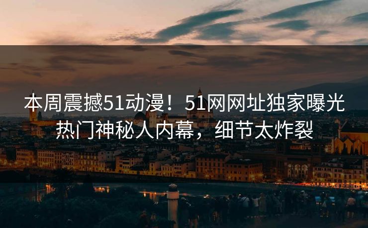 本周震撼51动漫！51网网址独家曝光热门神秘人内幕，细节太炸裂