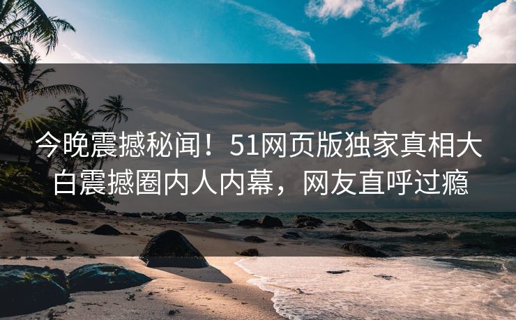 今晚震撼秘闻！51网页版独家真相大白震撼圈内人内幕，网友直呼过瘾