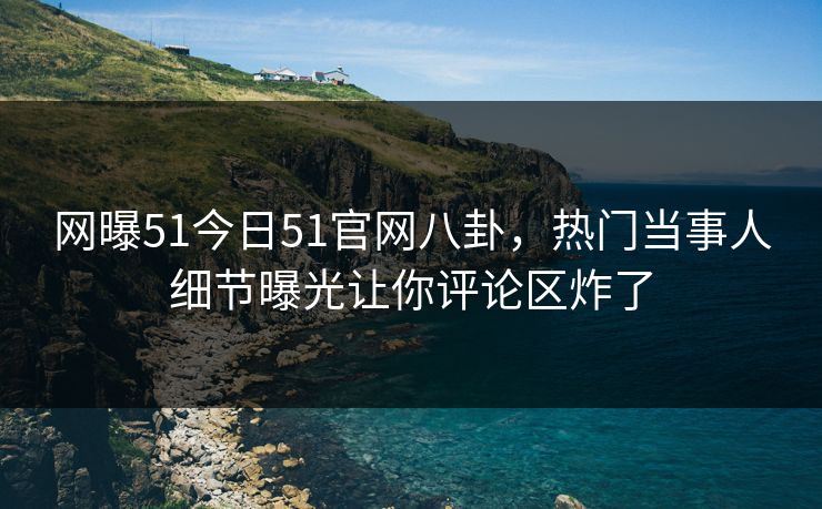 网曝51今日51官网八卦，热门当事人细节曝光让你评论区炸了