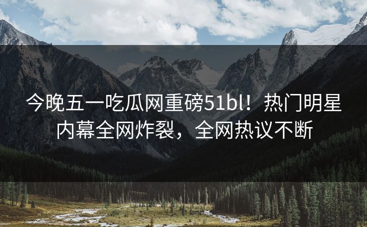 今晚五一吃瓜网重磅51bl！热门明星内幕全网炸裂，全网热议不断
