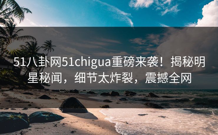 51八卦网51chigua重磅来袭！揭秘明星秘闻，细节太炸裂，震撼全网
