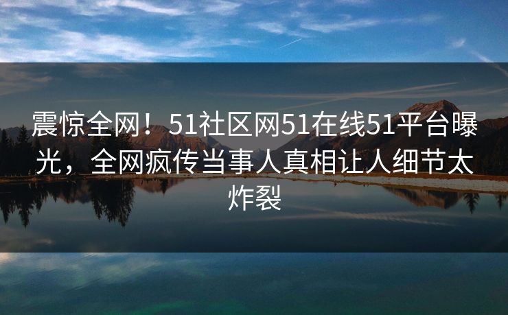 震惊全网！51社区网51在线51平台曝光，全网疯传当事人真相让人细节太炸裂