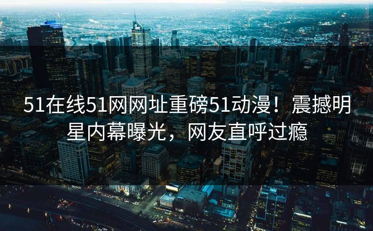 51在线51网网址重磅51动漫！震撼明星内幕曝光，网友直呼过瘾