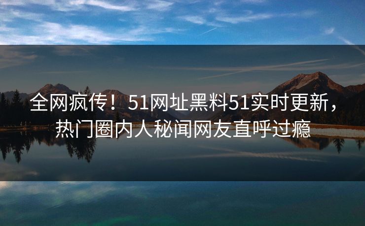 全网疯传！51网址黑料51实时更新，热门圈内人秘闻网友直呼过瘾