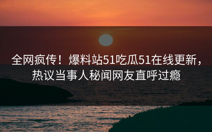 全网疯传！爆料站51吃瓜51在线更新，热议当事人秘闻网友直呼过瘾