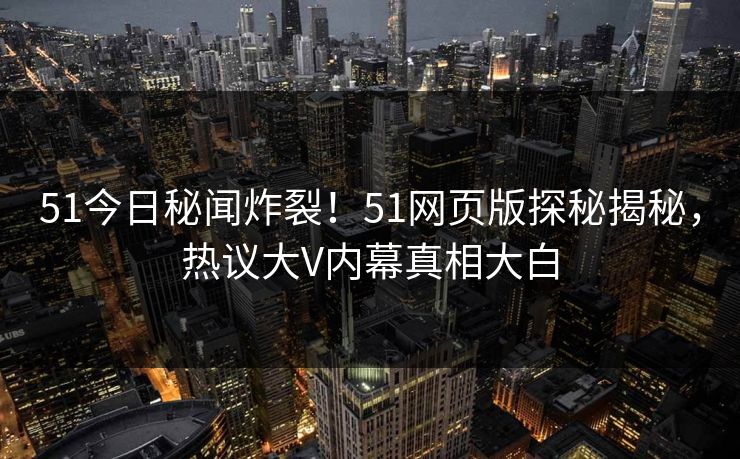 51今日秘闻炸裂！51网页版探秘揭秘，热议大V内幕真相大白