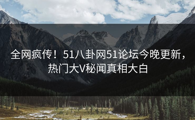 全网疯传！51八卦网51论坛今晚更新，热门大V秘闻真相大白