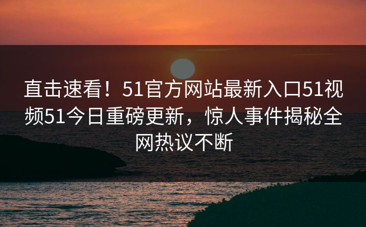直击速看！51官方网站最新入口51视频51今日重磅更新，惊人事件揭秘全网热议不断