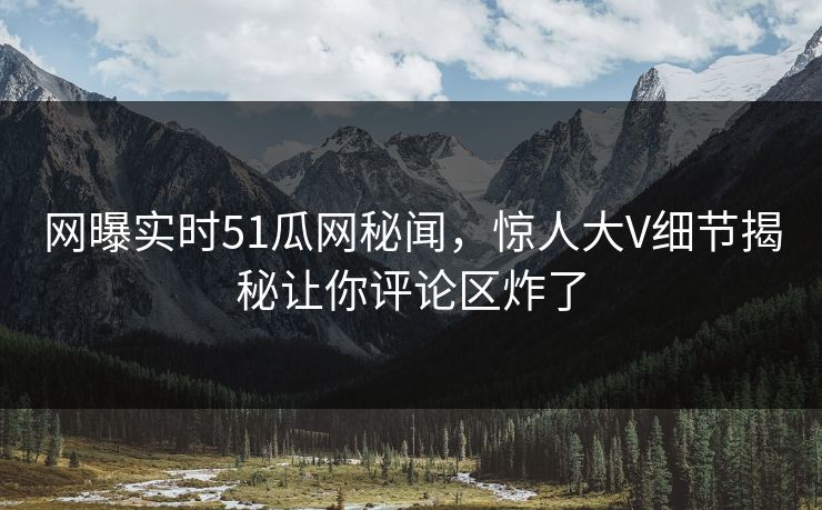 网曝实时51瓜网秘闻，惊人大V细节揭秘让你评论区炸了