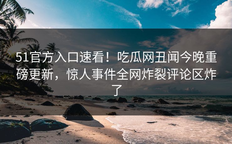 51官方入口速看！吃瓜网丑闻今晚重磅更新，惊人事件全网炸裂评论区炸了