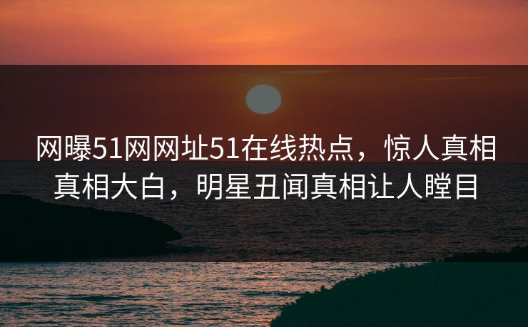 网曝51网网址51在线热点，惊人真相真相大白，明星丑闻真相让人瞠目