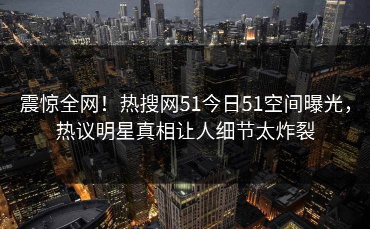 震惊全网！热搜网51今日51空间曝光，热议明星真相让人细节太炸裂