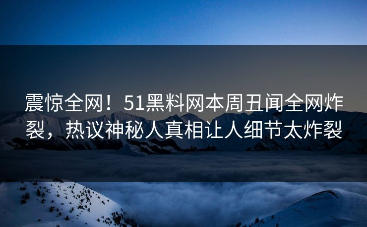 震惊全网！51黑料网本周丑闻全网炸裂，热议神秘人真相让人细节太炸裂