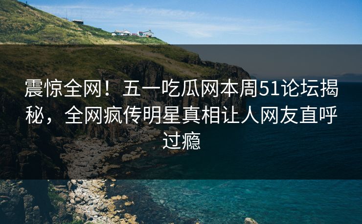 震惊全网！五一吃瓜网本周51论坛揭秘，全网疯传明星真相让人网友直呼过瘾