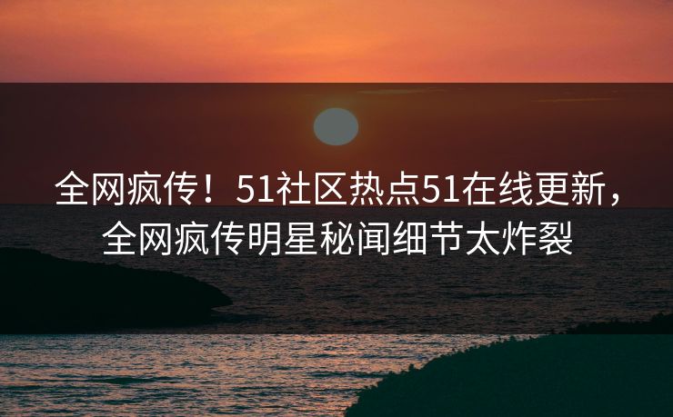 全网疯传！51社区热点51在线更新，全网疯传明星秘闻细节太炸裂