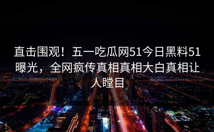 直击围观！五一吃瓜网51今日黑料51曝光，全网疯传真相真相大白真相让人瞠目