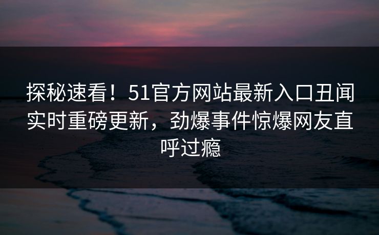 探秘速看！51官方网站最新入口丑闻实时重磅更新，劲爆事件惊爆网友直呼过瘾
