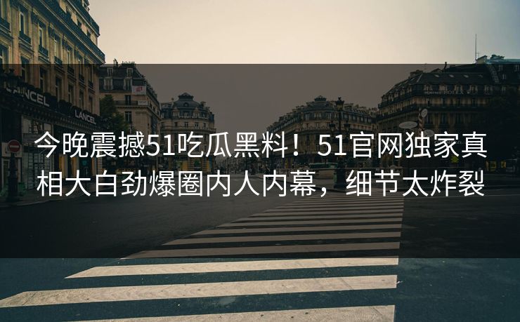 今晚震撼51吃瓜黑料！51官网独家真相大白劲爆圈内人内幕，细节太炸裂
