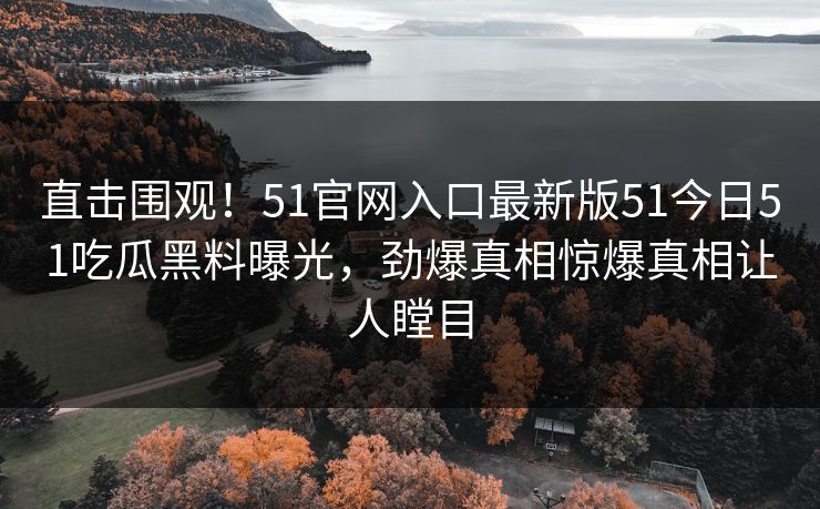 直击围观！51官网入口最新版51今日51吃瓜黑料曝光，劲爆真相惊爆真相让人瞠目