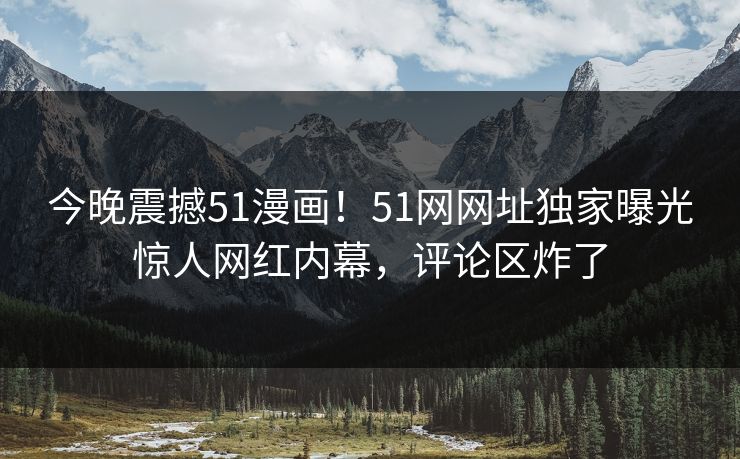 今晚震撼51漫画！51网网址独家曝光惊人网红内幕，评论区炸了