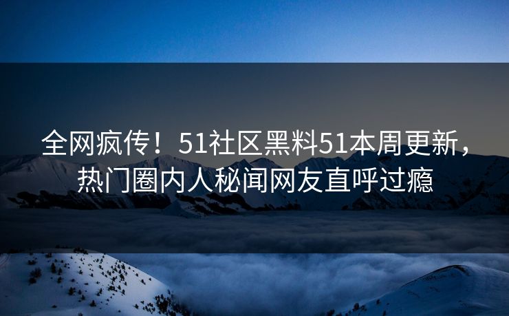 全网疯传！51社区黑料51本周更新，热门圈内人秘闻网友直呼过瘾