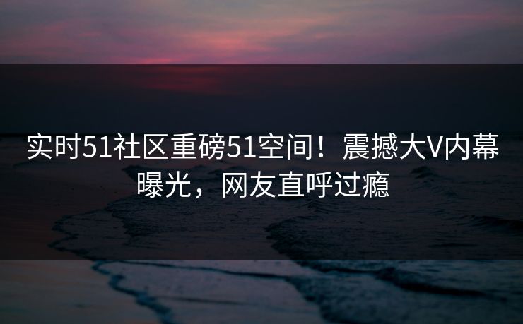 实时51社区重磅51空间！震撼大V内幕曝光，网友直呼过瘾