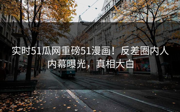 实时51瓜网重磅51漫画！反差圈内人内幕曝光，真相大白
