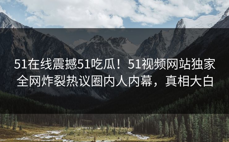 51在线震撼51吃瓜！51视频网站独家全网炸裂热议圈内人内幕，真相大白